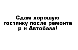 Сдам хорошую гостинку после ремонта р-н Автобаза!